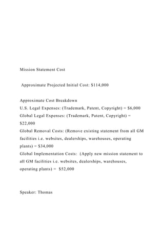 Mission Statement Cost
Approximate Projected Initial Cost: $114,000
Approximate Cost Breakdown
U.S. Legal Expenses: (Trademark, Patent, Copyright) = $6,000
Global Legal Expenses: (Trademark, Patent, Copyright) =
$22,000
Global Removal Costs: (Remove existing statement from all GM
facilities i.e. websites, dealerships, warehouses, operating
plants) = $34,000
Global Implementation Costs: (Apply new mission statement to
all GM facilities i.e. websites, dealerships, warehouses,
operating plants) = $52,000
Speaker: Thomas
 
