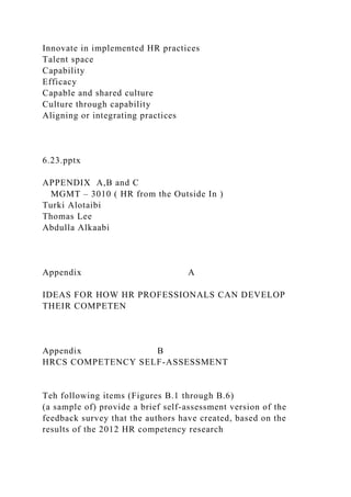 Innovate in implemented HR practices
Talent space
Capability
Efficacy
Capable and shared culture
Culture through capability
Aligning or integrating practices
6.23.pptx
APPENDIX A,B and C
MGMT – 3010 ( HR from the Outside In )
Turki Alotaibi
Thomas Lee
Abdulla Alkaabi
Appendix A
IDEAS FOR HOW HR PROFESSIONALS CAN DEVELOP
THEIR COMPETEN
Appendix B
HRCS COMPETENCY SELF-ASSESSMENT
Teh following items (Figures B.1 through B.6)
(a sample of) provide a brief self-assessment version of the
feedback survey that the authors have created, based on the
results of the 2012 HR competency research
 