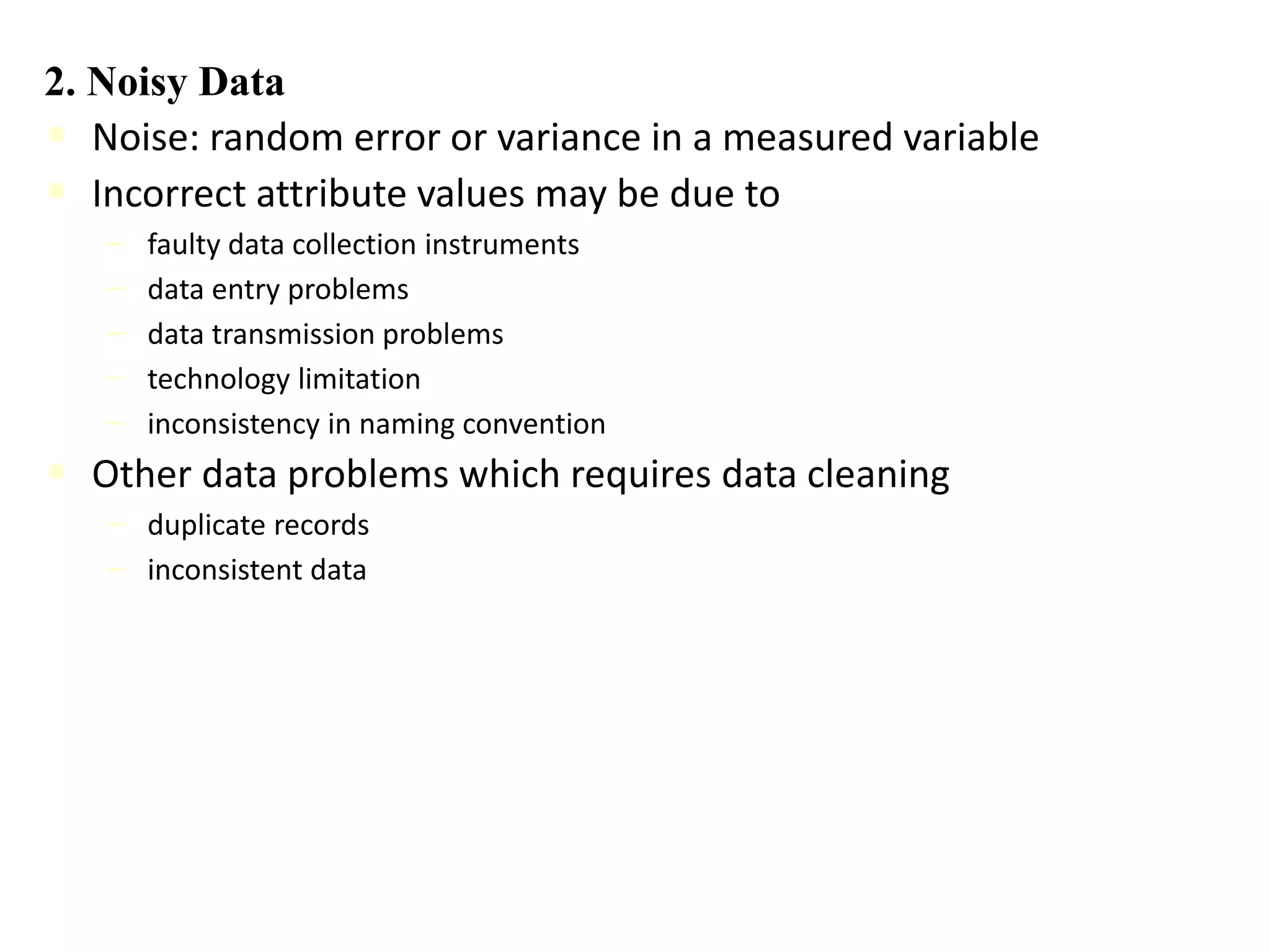 2. Noisy Data
• Noise: random error or variance in a measured variable
• Incorrect attribute values may be due to
– faulty data collection instruments
– data entry problems
– data transmission problems
– technology limitation
– inconsistency in naming convention
• Other data problems which requires data cleaning
– duplicate records
– inconsistent data
 