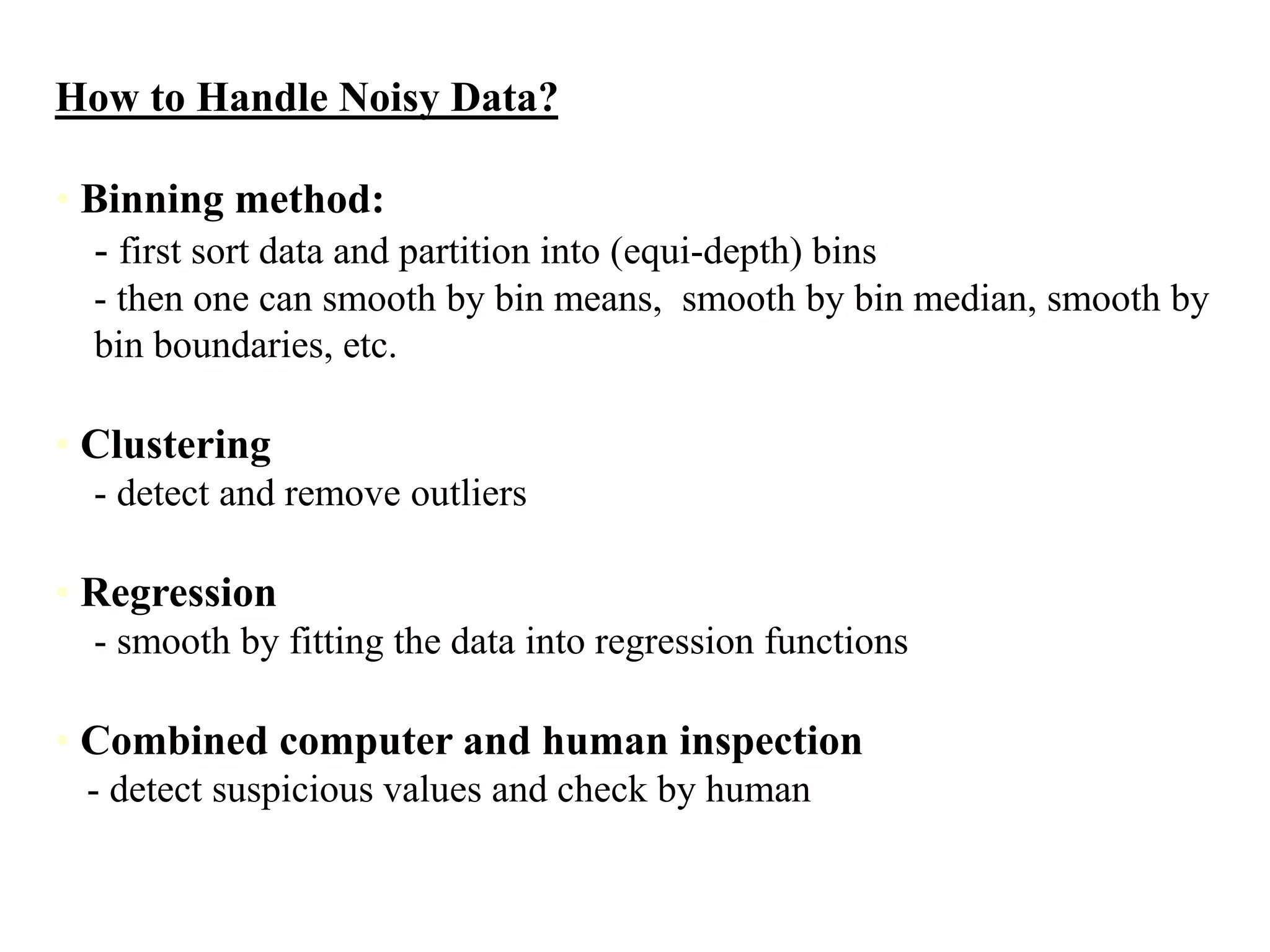How to Handle Noisy Data?
• Binning method:
- first sort data and partition into (equi-depth) bins
- then one can smooth by bin means, smooth by bin median, smooth by
bin boundaries, etc.
• Clustering
- detect and remove outliers
• Regression
- smooth by fitting the data into regression functions
• Combined computer and human inspection
- detect suspicious values and check by human
 