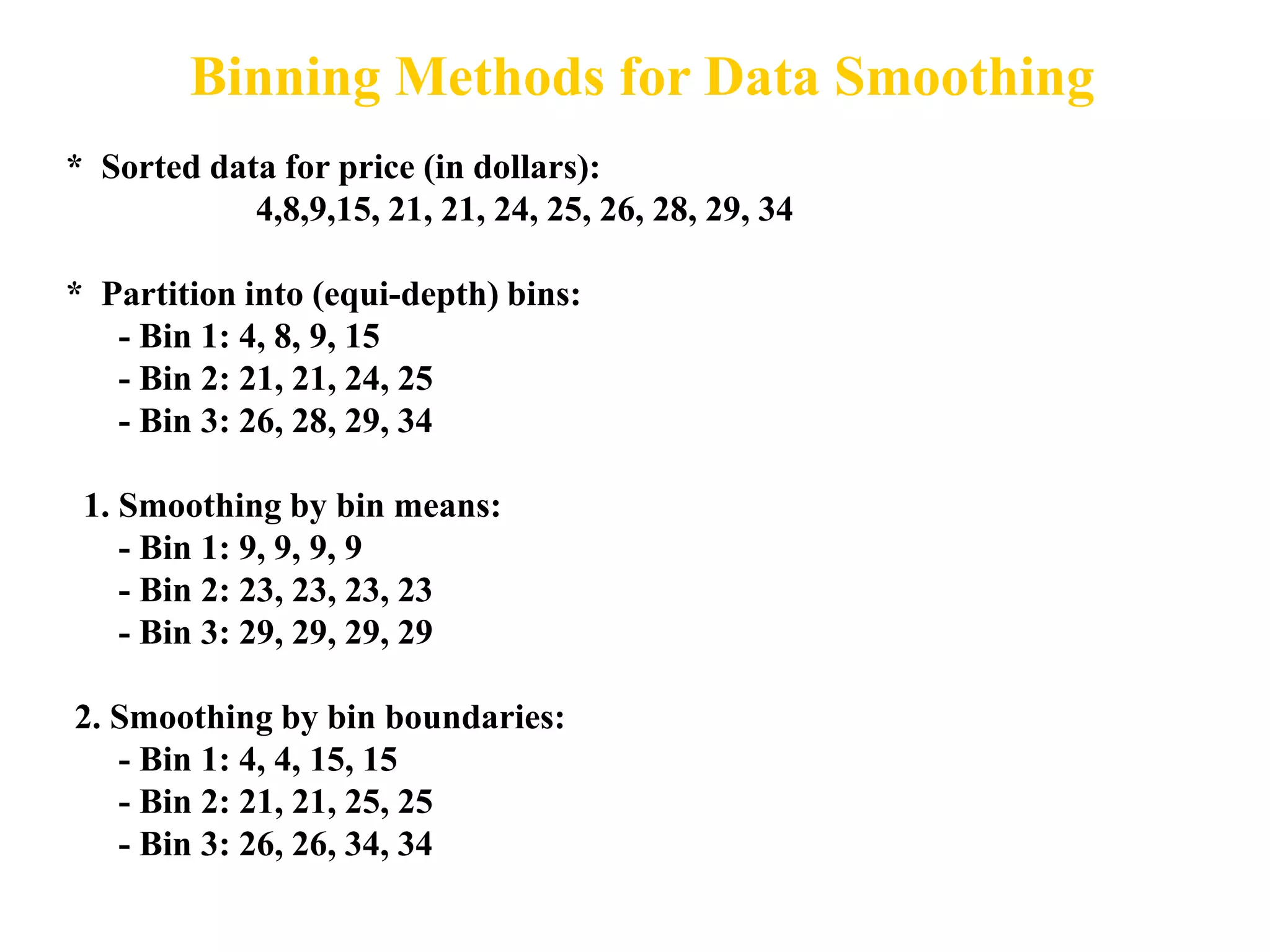 Binning Methods for Data Smoothing
* Sorted data for price (in dollars):
4,8,9,15, 21, 21, 24, 25, 26, 28, 29, 34
* Partition into (equi-depth) bins:
- Bin 1: 4, 8, 9, 15
- Bin 2: 21, 21, 24, 25
- Bin 3: 26, 28, 29, 34
1. Smoothing by bin means:
- Bin 1: 9, 9, 9, 9
- Bin 2: 23, 23, 23, 23
- Bin 3: 29, 29, 29, 29
2. Smoothing by bin boundaries:
- Bin 1: 4, 4, 15, 15
- Bin 2: 21, 21, 25, 25
- Bin 3: 26, 26, 34, 34
 