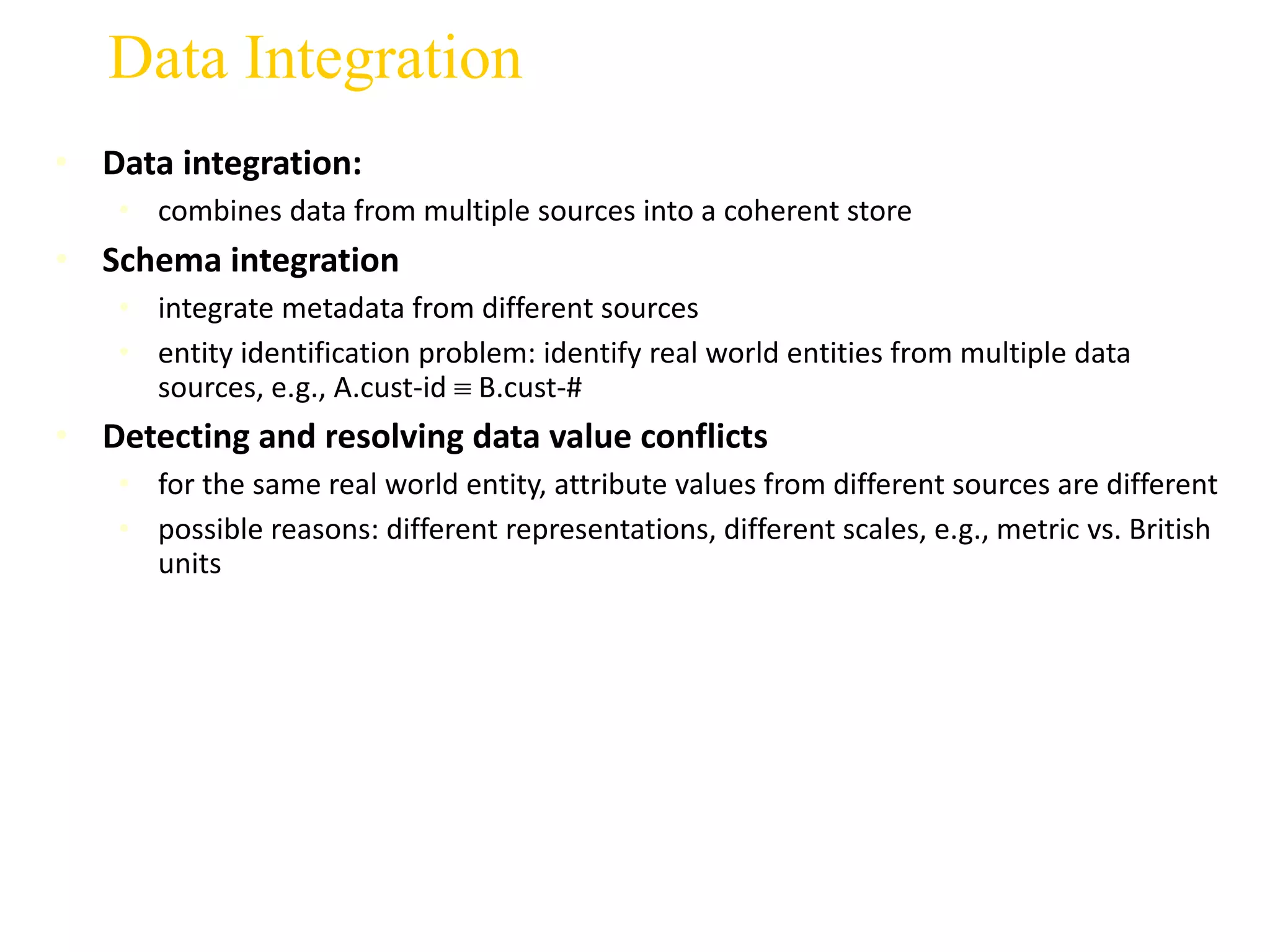 Data Integration
• Data integration:
• combines data from multiple sources into a coherent store
• Schema integration
• integrate metadata from different sources
• entity identification problem: identify real world entities from multiple data
sources, e.g., A.cust-id  B.cust-#
• Detecting and resolving data value conflicts
• for the same real world entity, attribute values from different sources are different
• possible reasons: different representations, different scales, e.g., metric vs. British
units
 