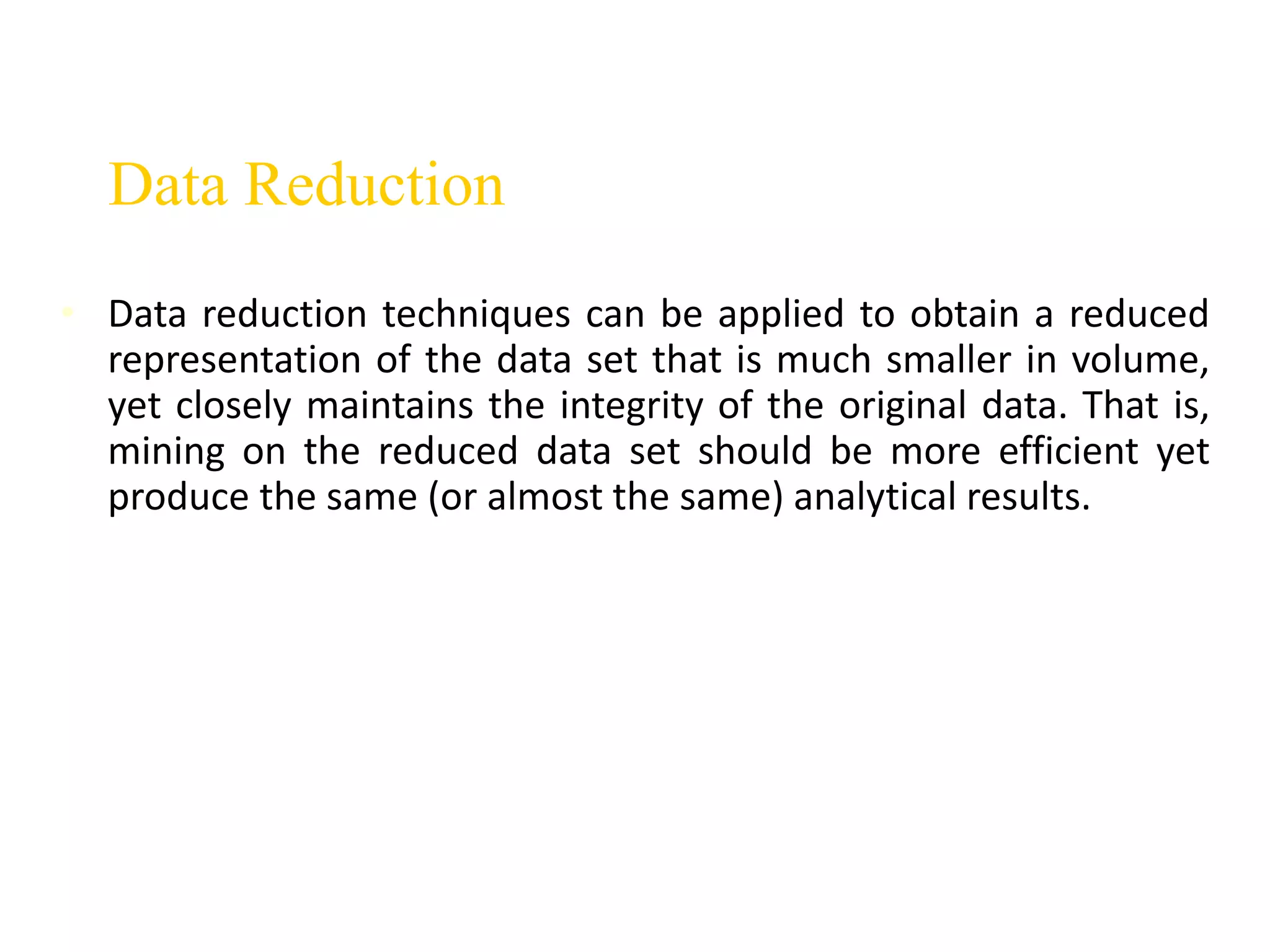 Data Reduction
• Data reduction techniques can be applied to obtain a reduced
representation of the data set that is much smaller in volume,
yet closely maintains the integrity of the original data. That is,
mining on the reduced data set should be more efficient yet
produce the same (or almost the same) analytical results.
 