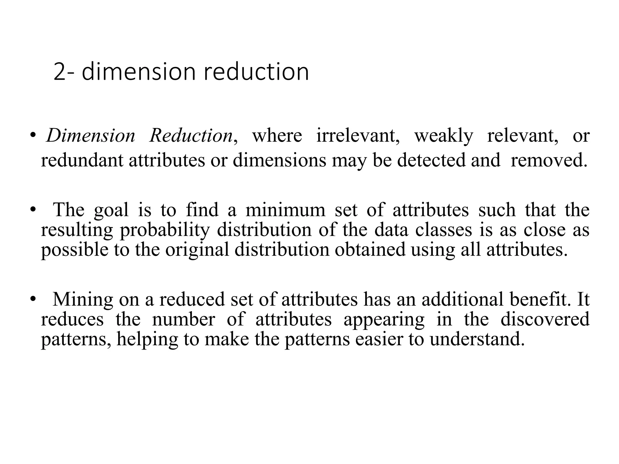 2- dimension reduction
• Dimension Reduction, where irrelevant, weakly relevant, or
redundant attributes or dimensions may be detected and removed.
• The goal is to find a minimum set of attributes such that the
resulting probability distribution of the data classes is as close as
possible to the original distribution obtained using all attributes.
• Mining on a reduced set of attributes has an additional benefit. It
reduces the number of attributes appearing in the discovered
patterns, helping to make the patterns easier to understand.
 
