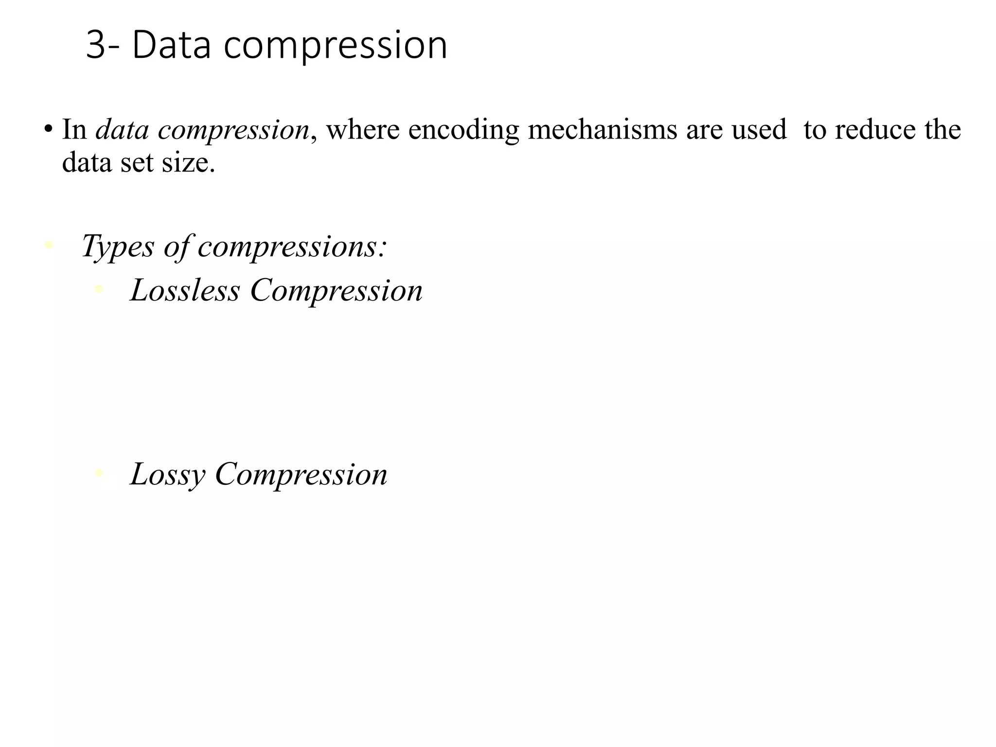 3- Data compression
• In data compression, where encoding mechanisms are used to reduce the
data set size.
• Types of compressions:
• Lossless Compression
Encoding techniques (Run Length Encoding) allows a simple and
minimal data size reduction. Lossless data compression uses
algorithms to restore the precise original data from the compressed
data.
• Lossy Compression
Methods such as Discrete Wavelet transform technique, PCA
(principal component analysis) are examples of this compression.
For e.g., JPEG image format is a lossy compression, but we can
find the meaning equivalent to the original the image. In lossy-data
compression, the decompressed data may differ to the original data
but are useful enough to retrieve information from them.
 