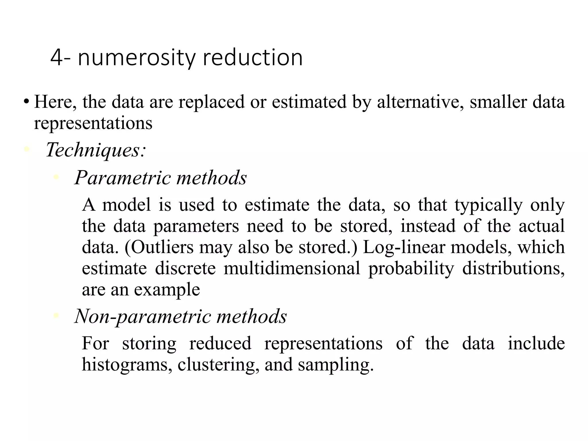 4- numerosity reduction
• Here, the data are replaced or estimated by alternative, smaller data
representations
• Techniques:
• Parametric methods
A model is used to estimate the data, so that typically only
the data parameters need to be stored, instead of the actual
data. (Outliers may also be stored.) Log-linear models, which
estimate discrete multidimensional probability distributions,
are an example
• Non-parametric methods
For storing reduced representations of the data include
histograms, clustering, and sampling.
 