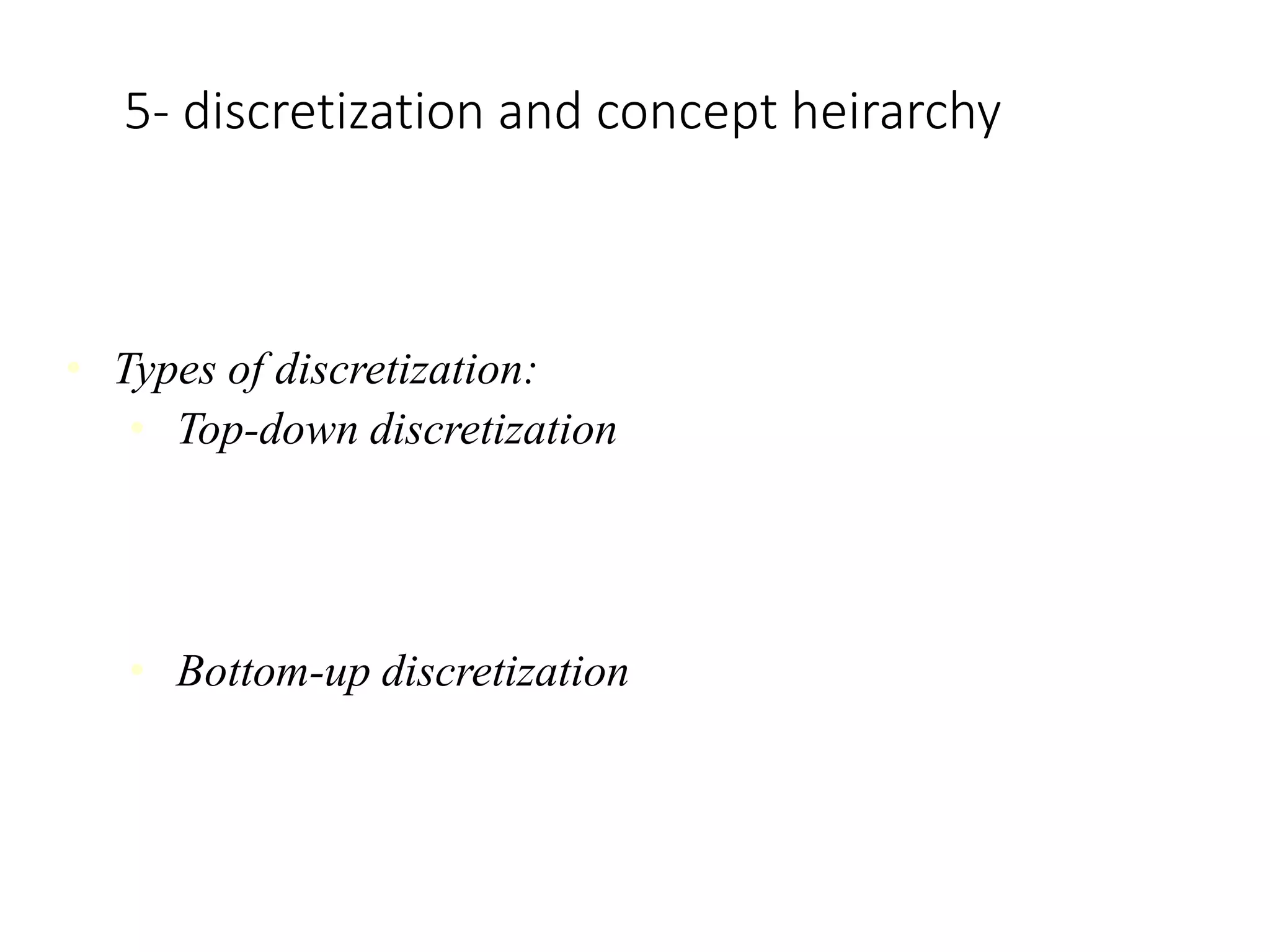 5- discretization and concept heirarchy
Discretization:
• Techniques of data discretization are used to divide the attributes of the
continuous nature into data with intervals
• Types of discretization:
• Top-down discretization
If you first consider one or a couple of points (so-called
breakpoints or split points) to divide the whole set of attributes and
repeat of this method up to the end, then the process is known as
top-down discretization also known as splitting.
• Bottom-up discretization
If you first consider all the constant values as split-points, some
are discarded through a combination of the neighbourhood values
in the interval, that process is called bottom-up discretization.
 