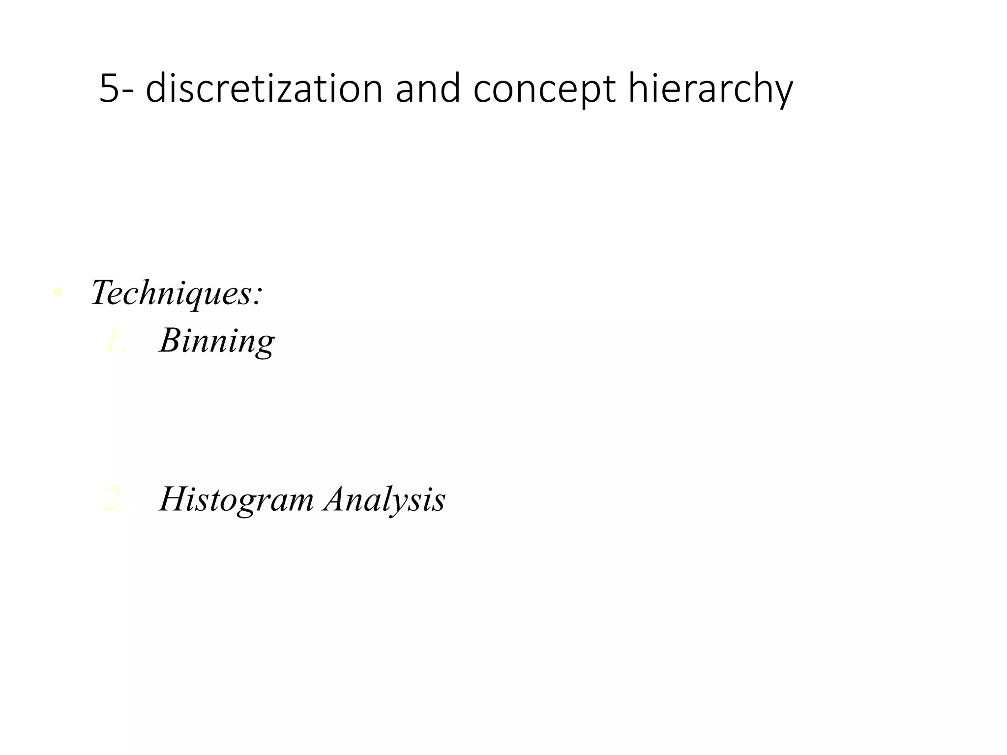 5- discretization and concept hierarchy
Concept Hierarchy:
• It reduces the data size by collecting and then replacing the low-level
concepts
• Techniques:
1. Binning
Binning is the process of changing numerical variables into
categorical counterparts. The number of categorical counterparts
depends on the number of bins specified by the user.
2. Histogram Analysis
Used to partition the value for the attribute X, into disjoint ranges
called bracket
 