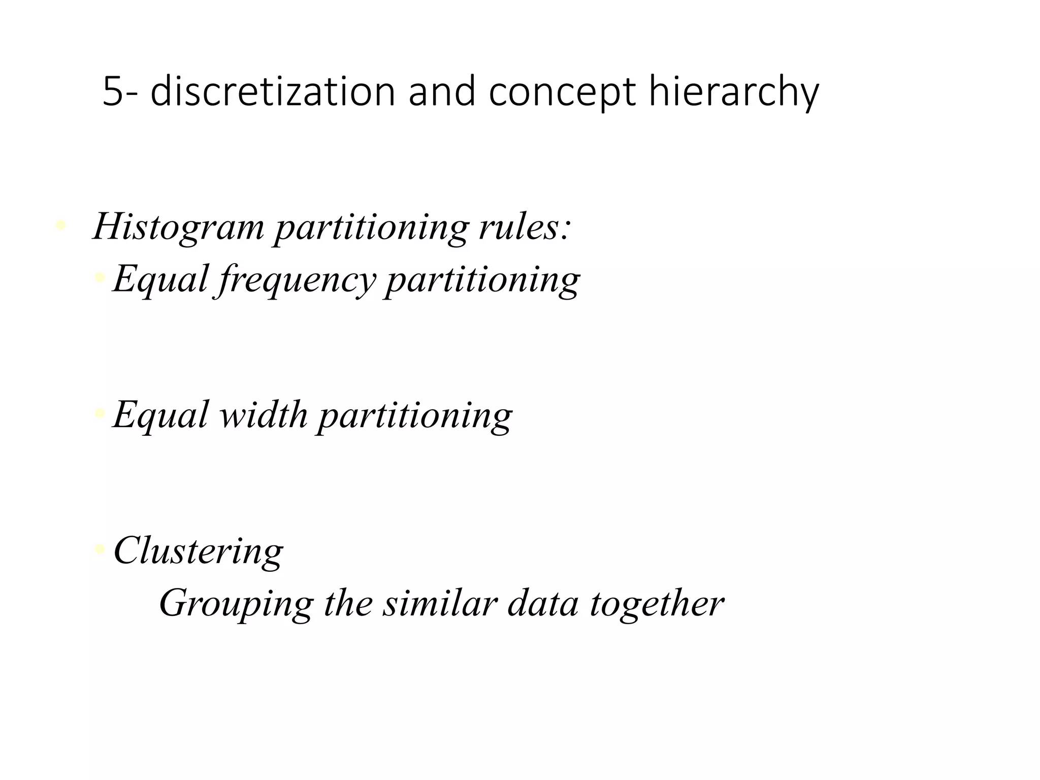 5- discretization and concept hierarchy
• Histogram partitioning rules:
•Equal frequency partitioning
Partitioning the values based on their number of occurrences
in the data set.
•Equal width partitioning
Partitioning the values in a fixed gap based on the number of
bins i.e. a set of values ranging from 0-20
•Clustering
Grouping the similar data together
 