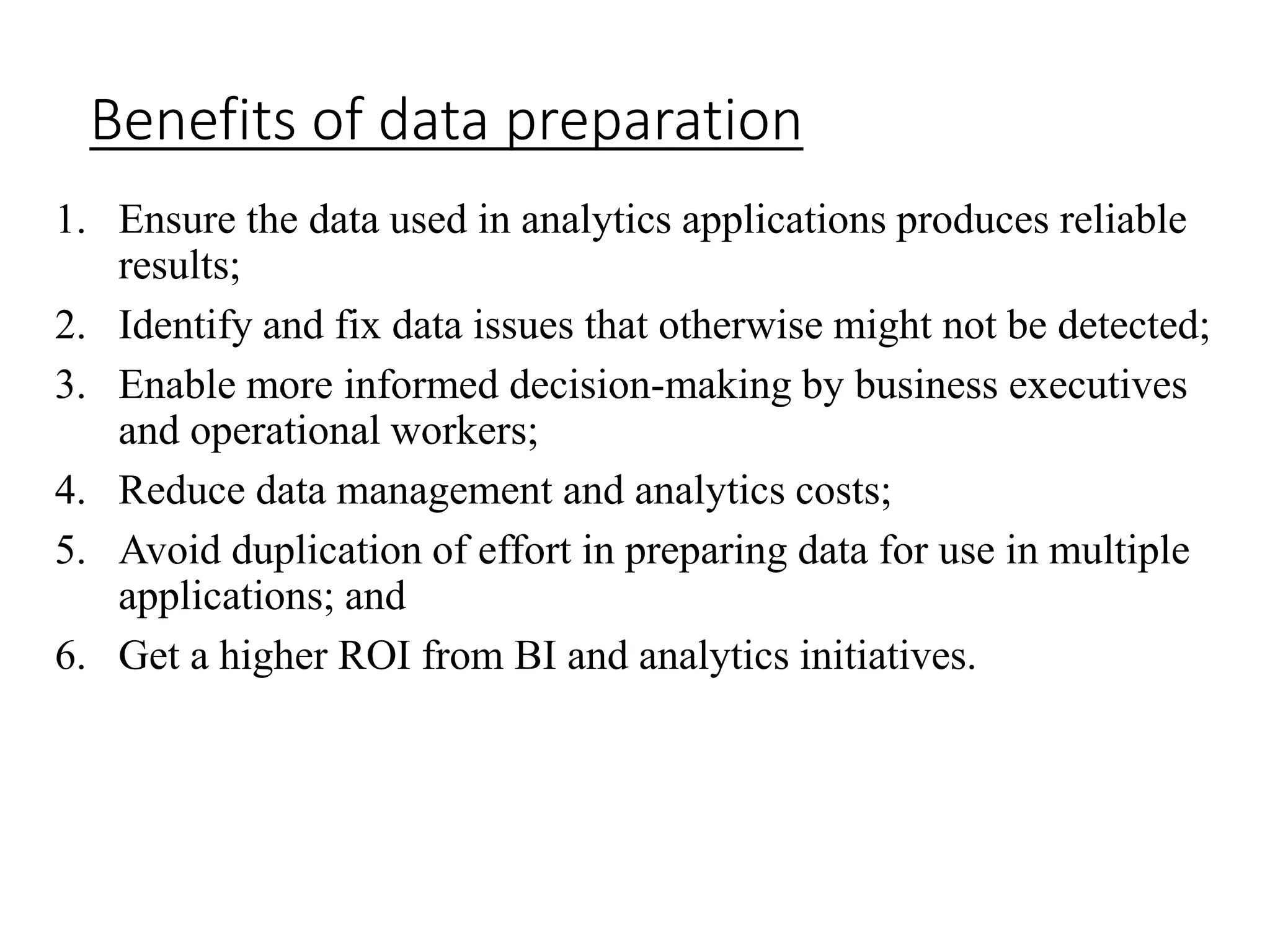 Benefits of data preparation
1. Ensure the data used in analytics applications produces reliable
results;
2. Identify and fix data issues that otherwise might not be detected;
3. Enable more informed decision-making by business executives
and operational workers;
4. Reduce data management and analytics costs;
5. Avoid duplication of effort in preparing data for use in multiple
applications; and
6. Get a higher ROI from BI and analytics initiatives.
 
