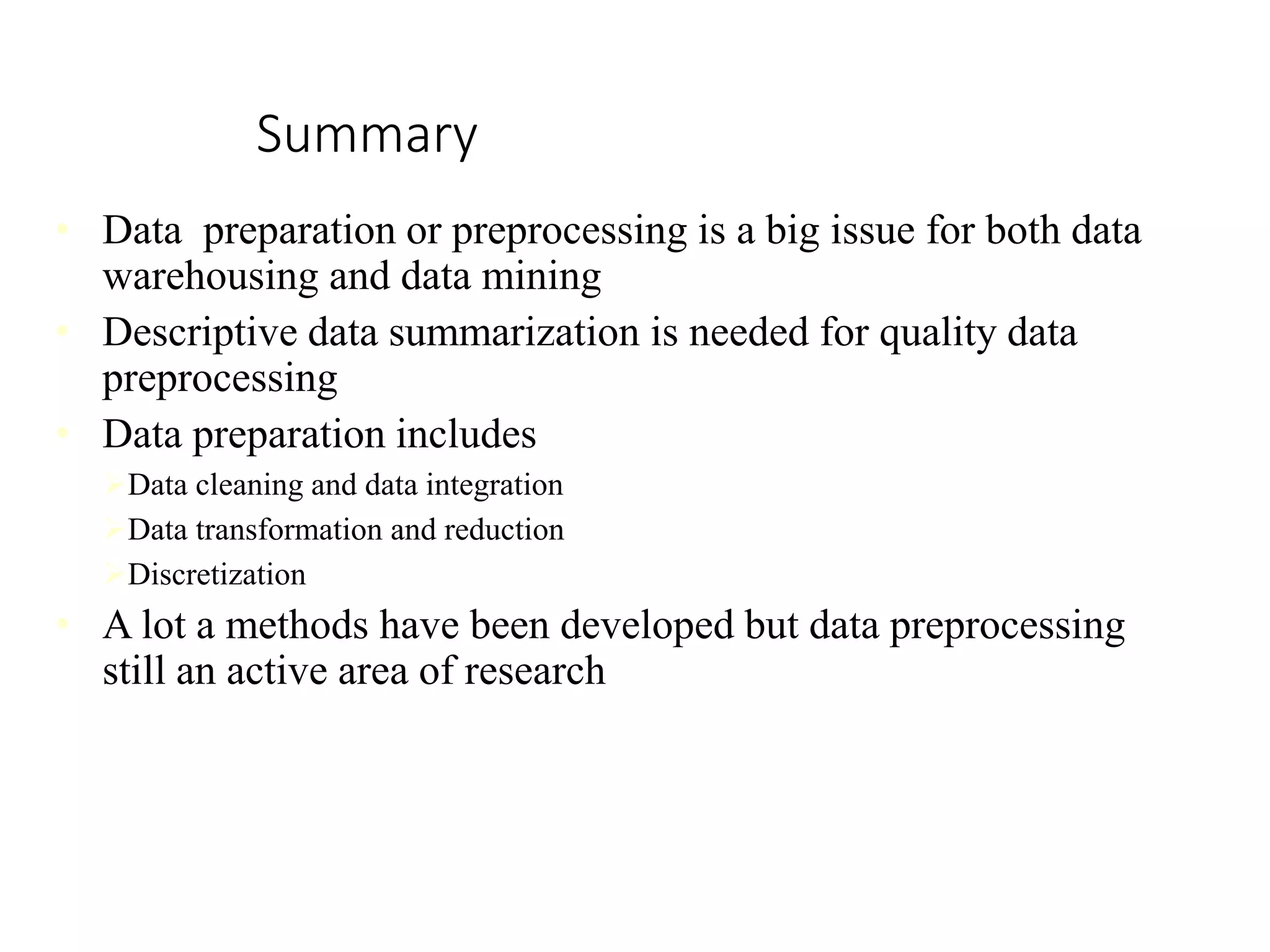 Summary
• Data preparation or preprocessing is a big issue for both data
warehousing and data mining
• Descriptive data summarization is needed for quality data
preprocessing
• Data preparation includes
Data cleaning and data integration
Data transformation and reduction
Discretization
• A lot a methods have been developed but data preprocessing
still an active area of research
 