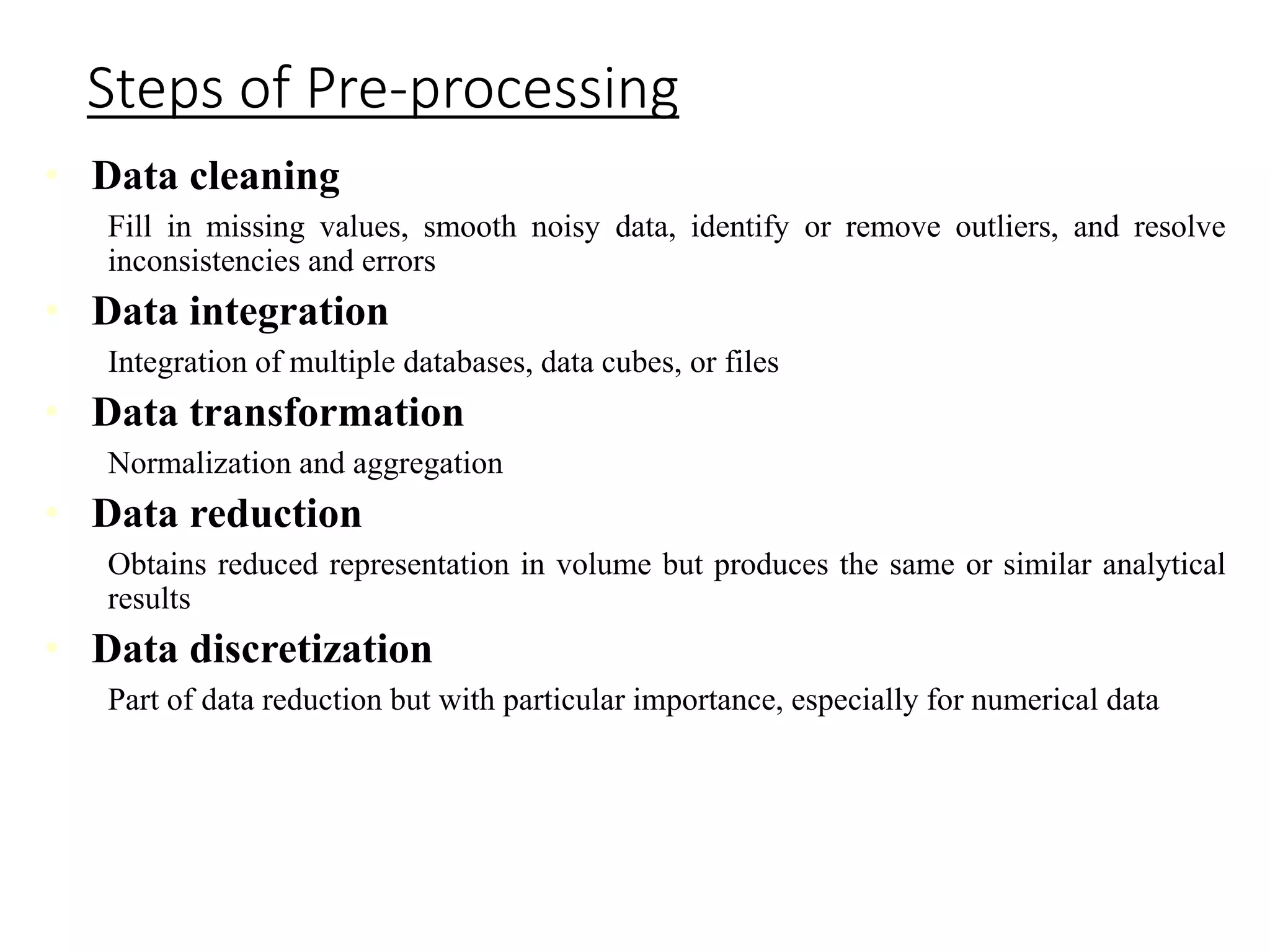 Steps of Pre-processing
• Data cleaning
Fill in missing values, smooth noisy data, identify or remove outliers, and resolve
inconsistencies and errors
• Data integration
Integration of multiple databases, data cubes, or files
• Data transformation
Normalization and aggregation
• Data reduction
Obtains reduced representation in volume but produces the same or similar analytical
results
• Data discretization
Part of data reduction but with particular importance, especially for numerical data
 