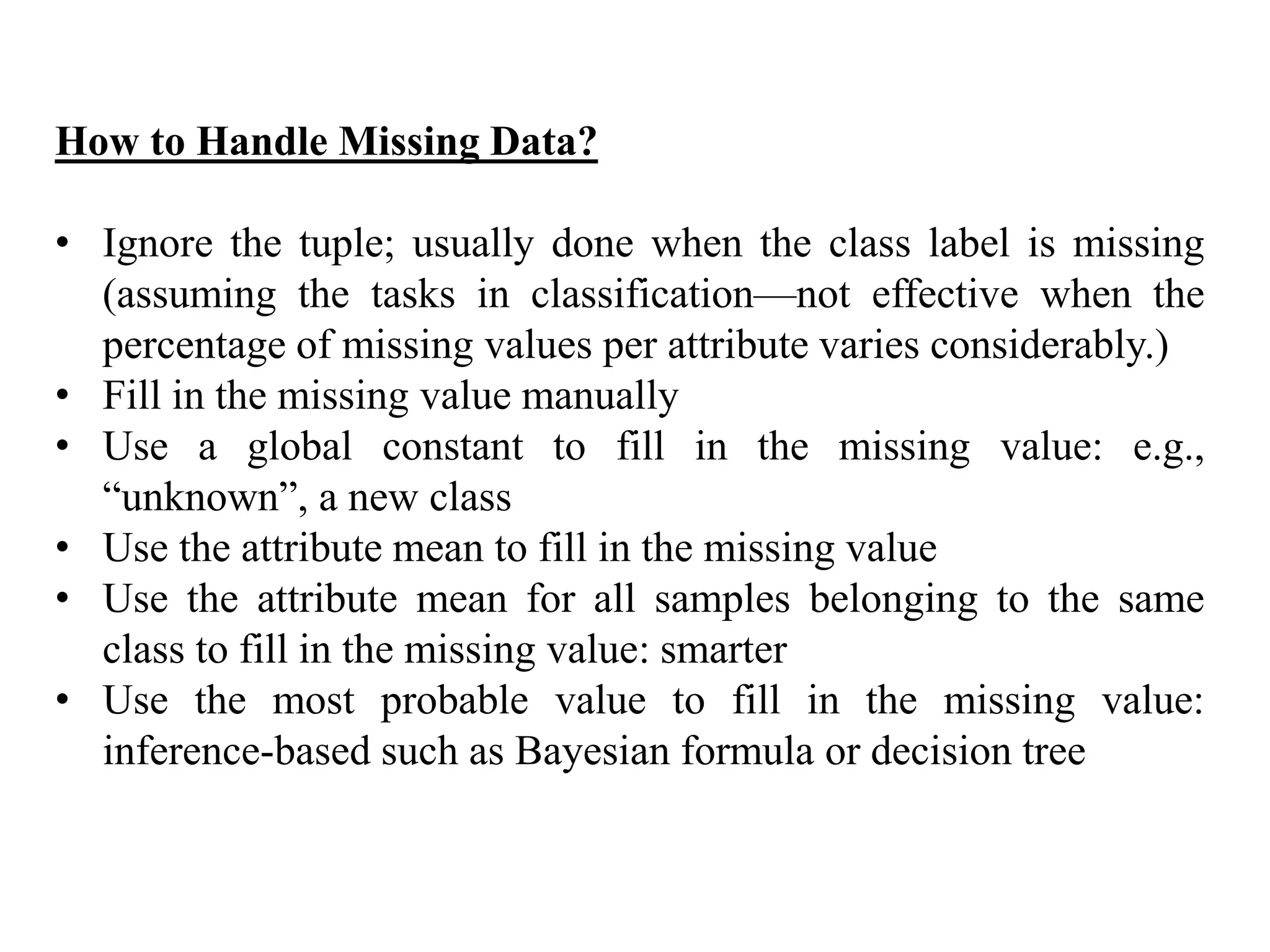 How to Handle Missing Data?
• Ignore the tuple; usually done when the class label is missing
(assuming the tasks in classification—not effective when the
percentage of missing values per attribute varies considerably.)
• Fill in the missing value manually
• Use a global constant to fill in the missing value: e.g.,
“unknown”, a new class
• Use the attribute mean to fill in the missing value
• Use the attribute mean for all samples belonging to the same
class to fill in the missing value: smarter
• Use the most probable value to fill in the missing value:
inference-based such as Bayesian formula or decision tree
 
