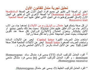 ‫تحليل‬
‫تجربة‬
‫مندل‬
‫ل‬
‫لقانون‬
‫األول‬
‫اعتبر‬
‫ان‬
‫الصفة‬
‫التى‬
‫تظهر‬
‫فى‬
‫جميع‬
‫افراد‬
‫الجيل‬
‫االول‬
‫هى‬
‫الصفة‬
‫السائ‬
‫دة‬
(
‫صفة‬
‫الساق‬
‫الطويل‬
)
Dominant trait
‫اما‬
‫الصفة‬
‫االخرى‬
‫التى‬
‫لم‬
‫تظهر‬
‫فى‬
‫الجيل‬
‫االول‬
(
‫الساق‬
‫القصير‬
)
‫وظهرت‬
‫فى‬
‫الجيل‬
‫الثانى‬
‫اطلق‬
‫عليها‬
‫اسم‬
‫الصفة‬
‫الم‬
‫تنحية‬
Recessive trait
‫ان‬
‫كل‬
‫صفة‬
‫يتحكم‬
‫فيها‬
‫عامالن‬
‫وراثيان‬
(
‫زوج‬
‫من‬
‫االليالت‬
)
‫احدهما‬
‫جاء‬
‫من‬
‫االب‬
‫واالخر‬
‫جاء‬
‫من‬
‫االم‬
‫اطلق‬
‫عليهم‬
‫مندل‬
Factor
‫سميت‬
‫بعد‬
‫ذلك‬
‫بالجين‬
gene
‫او‬
‫االليل‬
Allele
,
‫وينعزل‬
‫العامالن‬
(
‫االليالن‬
)
‫الوراثيان‬
‫لكل‬
‫صفة‬
‫عند‬
‫تكوين‬
‫الجاميطات‬
‫بحيث‬
‫تحمل‬
‫الجاميطة‬
‫عامل‬
‫واحد‬
‫لكل‬
‫صفة‬
‫وراثية‬
.
‫استخدم‬
‫مندل‬
‫الحروف‬
‫الكبيرة‬
Capital letter
‫ليعبر‬
‫عن‬
‫االليالت‬
‫السائدة‬
‫واستخدم‬
‫الحروف‬
‫الصغيرة‬
Small letter
‫ليعبر‬
‫عن‬
‫االليالت‬
‫المتنحية‬
‫فمثال‬
‫ص‬
‫فة‬
‫الطول‬
Tall
‫يعبر‬
‫عن‬
‫االليل‬
‫السائد‬
‫بالرمز‬
T
‫واالليل‬
‫المتنحى‬
‫بالرمز‬
t
.
.
*
‫الفرد‬
‫الحامل‬
‫للتركيب‬
‫السائد‬
(
TT
)
‫يسمى‬
‫فرد‬
‫متماثل‬
‫سائد‬
Homozygous
dominant
،
‫و‬
‫الفرد‬
‫الحامل‬
‫للتركيب‬
‫المتنحي‬
(
tt
)
‫يسمى‬
‫فرد‬
‫متماثل‬
‫متنحي‬
recessive
Homozygous
.
*
‫الفرد‬
‫الحامل‬
‫للتركيب‬
‫الخليط‬
Tt
،
‫يسمى‬
‫غير‬
‫متماثل‬
Heterozygous
.
 