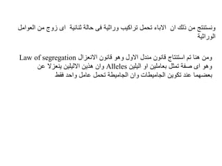 ‫م‬ ‫زوج‬ ‫اى‬ ‫ثنائية‬ ‫حالة‬ ‫فى‬ ‫وراثية‬ ‫تراكيب‬ ‫تحمل‬ ‫االباء‬ ‫ان‬ ‫ذلك‬ ‫من‬ ‫ونستنتج‬
‫العوامل‬ ‫ن‬
‫الوراثية‬
‫االنعزال‬ ‫قانون‬ ‫وهو‬ ‫االول‬ ‫مندل‬ ‫قانون‬ ‫استنتاج‬ ‫تم‬ ‫هنا‬ ‫ومن‬
Law of segregation
‫اليلين‬ ‫او‬ ‫بعاملين‬ ‫تمثل‬ ‫صفة‬ ‫اى‬ ‫وهو‬
Alleles
‫عن‬ ‫ينعزال‬ ‫االليلين‬ ‫هذين‬ ‫وان‬
‫الجاميطات‬ ‫تكوين‬ ‫عند‬ ‫بعضهما‬
‫فقط‬ ‫واحد‬ ‫عامل‬ ‫تحمل‬ ‫الجاميطة‬ ‫وان‬
 