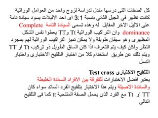 ‫الوراثي‬ ‫العوامل‬ ‫من‬ ‫واحد‬ ‫لزوج‬ ‫لدراسة‬ ‫مندل‬ ‫درسها‬ ‫التى‬ ‫الصفات‬ ‫كل‬
‫ة‬
‫بنسبة‬ ‫الثانى‬ ‫الجيل‬ ‫فى‬ ‫تظهر‬ ‫كانت‬
3:1
‫تامة‬ ‫سيادة‬ ‫يسود‬ ‫االليالت‬ ‫احد‬ ‫اى‬
‫تسمى‬ ‫وهذه‬ ‫له‬ ‫المقابل‬ ‫االخر‬ ‫االليل‬ ‫على‬
‫التامة‬ ‫السيادة‬
Complete
dominance
‫الوراثية‬ ‫التراكيب‬ ‫وان‬
Tt
‫و‬
TT
‫الشكل‬ ‫نفس‬ ‫يعطوا‬
‫ب‬ ‫لهم‬ ‫الوراثية‬ ‫التراكيب‬ ‫تميز‬ ‫يمكن‬ ‫وال‬ ‫طويلة‬ ‫سيقان‬ ‫وهو‬ ‫المظهرى‬
‫مجرد‬
‫تركيب‬ ‫ذو‬ ‫الطويل‬ ‫الساق‬ ‫كان‬ ‫اذا‬ ‫التعرف‬ ‫يتم‬ ‫كيف‬ ‫ولكن‬ ‫النظر‬
Tt
‫او‬
TT
‫و‬ ‫االختبارى‬ ‫التلقيح‬ ‫اختبار‬ ‫من‬ ‫كال‬ ‫استخدام‬ ‫طريق‬ ‫عن‬ ‫ذلك‬ ‫ويتم‬
‫اختبار‬
‫النسل‬
‫االختبارى‬ ‫التلقيح‬
Test cross
‫االختبارات‬ ‫افضل‬ ‫يعتبر‬
‫ا‬ ‫السائدة‬ ‫االفراد‬ ‫بين‬ ‫للتفرقة‬
‫لخليطة‬
‫االصيلة‬ ‫والسائدة‬
‫السائ‬ ‫الفرد‬ ‫بتلقيج‬ ‫االختبار‬ ‫هذا‬ ‫ويتم‬
‫كان‬ ‫سواء‬ ‫د‬
TT
‫او‬
Tt
‫المتنحية‬ ‫الصفة‬ ‫يحمل‬ ‫الذى‬ ‫الفرد‬ ‫مع‬
tt
‫التلقيح‬ ‫فى‬ ‫كما‬
‫التالى‬
 