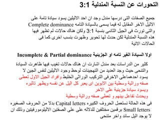 ‫المندلية‬ ‫النسبة‬ ‫عن‬ ‫التحورات‬
3:1
‫الجزيئية‬ ‫او‬ ‫تامه‬ ‫الغير‬ ‫السيادة‬ ‫اوال‬
Incomplete & Partial dominance
‫تا‬ ‫سيادة‬ ‫يسود‬ ‫االليلين‬ ‫احد‬ ‫ان‬ ‫وجد‬ ‫مندل‬ ‫درسها‬ ‫التى‬ ‫الصفات‬ ‫جميع‬
‫على‬ ‫مة‬
‫التامه‬ ‫بالسيادة‬ ‫يسمى‬ ‫فيما‬ ‫له‬ ‫المقابل‬ ‫االخر‬ ‫االليل‬
Complete dominance
‫بنسبة‬ ‫الثانىى‬ ‫الجيل‬ ‫فى‬ ‫تورث‬ ‫والتى‬
3:1
‫فيها‬ ‫تظهر‬ ‫لم‬ ‫حاالت‬ ‫هناك‬ ‫ولكن‬
‫فى‬ ‫كما‬ ‫اخرى‬ ‫بنسب‬ ‫وظهرت‬ ‫تحوير‬ ‫لها‬ ‫حدث‬ ‫لكن‬ ‫المندلية‬ ‫النسبة‬ ‫هذه‬
‫االتية‬ ‫الحاالت‬
‫الس‬ ‫ظاهرت‬ ‫فيها‬ ‫تغيب‬ ‫حاالت‬ ‫هناك‬ ‫ان‬ ‫اشارت‬ ‫مندل‬ ‫بعد‬ ‫الدراسات‬ ‫من‬ ‫كثير‬
‫يادة‬
‫ال‬ ‫لنفس‬ ‫االليلين‬ ‫وجود‬ ‫لوحظ‬ ‫التهجينات‬ ‫من‬ ‫العديد‬ ‫وجد‬ ‫حيث‬ ‫والتنحى‬
‫ال‬ ‫جين‬
‫الخليط‬ ‫الوراثى‬ ‫التركيب‬ ‫االخرفى‬ ‫احدهماعلى‬ ‫يسود‬
‫االول‬ ‫الجيل‬ ‫وافراد‬
‫تعطى‬
‫ت‬ ‫ويظهر‬ ‫نفسه‬ ‫عن‬ ‫اليل‬ ‫كل‬ ‫يعبر‬ ‫اى‬ ‫االبوين‬ ‫بين‬ ‫وسطية‬ ‫وراثية‬ ‫صفه‬
‫اثيره‬
‫االخر‬ ‫على‬ ‫جزيئية‬ ‫سيادة‬ ‫ويسود‬
‫وسطية‬ ‫وراثية‬ ‫صفه‬ ‫تعطى‬ ‫و‬ ‫بينهم‬ ‫تفاعل‬ ‫ويحدث‬
‫الكبيره‬ ‫الحروف‬ ‫نستعمل‬ ‫الحالة‬ ‫هذه‬ ‫فى‬
Capital letters
‫الصغيره‬ ‫الحروف‬ ‫من‬ ‫بدال‬
Small letters
‫االليلومورف‬ ‫الصفتين‬ ‫على‬ ‫على‬ ‫للدالله‬ ‫مختلفين‬ ‫برقمين‬
‫ان‬ ‫وذلك‬ ‫يتين‬
‫متنحى‬ ‫واخر‬ ‫سائد‬ ‫اليل‬ ‫يوجد‬ ‫ال‬
 