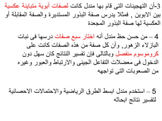 4
–
‫أنه‬ ‫مندل‬ ‫حظ‬ ‫حسن‬ ‫من‬
‫صفات‬ ‫سبع‬ ‫اختار‬
‫نبات‬ ‫فى‬ ‫درسها‬
‫الزهور‬ ‫البازالء‬
,
‫على‬ ‫كانت‬ ‫الصفات‬ ‫هذه‬ ‫من‬ ‫صفة‬ ‫كل‬ ‫وأن‬
‫منفصل‬ ‫كروموسوم‬
‫س‬ ‫كان‬ ‫النتائج‬ ‫تفسير‬ ‫فإن‬ ‫وبالتالى‬
‫دون‬ ‫هل‬
‫و‬ ‫والعبور‬ ‫واالرتباط‬ ‫الجينى‬ ‫التفاعل‬ ‫معضالت‬ ‫فى‬ ‫الدخول‬
‫غيره‬
‫تواجهه‬ ‫التى‬ ‫الصعوبات‬ ‫من‬
5
–
‫االحص‬ ‫واالحتماالت‬ ‫الرياضية‬ ‫الطرق‬ ‫ابسط‬ ‫مندل‬ ‫استخدم‬
‫ائية‬
‫ابحاثه‬ ‫نتائج‬ ‫لتفسير‬
3
-
‫أن‬
‫التهجينات‬
‫التى‬
‫قام‬
‫بها‬
‫مندل‬
‫كانت‬
‫لصفات‬
‫أبوية‬
‫متباي‬
‫نة‬
‫عكسية‬
‫بين‬
‫االبوين‬
,
‫فمثال‬
‫يدرس‬
‫صفة‬
‫البذور‬
‫المستديرة‬
‫والصف‬
‫ة‬
‫المقابلة‬
‫أو‬
‫العكسية‬
‫لها‬
‫صفة‬
‫البذور‬
‫المجعدة‬
 