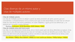 Citas diversas de un mismo autor y
citas de múltiples autores
Citas de múltiples autores
Las citas de múltiples autores se utilizan cuando las ideas provienen de varios autores que son
coincidentes o complementarios con la construcción que se está desarrollado. En este caso se colocan
todas las citas dentro del mismo paréntesis, en orden alfabético –igual que en las referencias- y se
separan por un punto y coma. Ejemplo:
Xxxxxxxx (Luhmann, 2018; Bourdieu, 2020; Kelsen, 1960)
Citas de múltiples obras del mismo autor
Las citas, no necesariamente consecutivas, de un mismo autor pero de obras diferentes se realizan. Si las
obras tienen año diferente entonces las citas son normales y la obra se identifica por el año. Pero si las
obras son del mismo año se procede a colocar una letra a cada año para diferenciar las obras y esas
mismas letras se usan en las referencias. Ejemplo:
Xxx (Kelsen, 1940a). Xxxx (Kelsen, 1940b) o si son continuas (Kelsen, 1940a; Kelsen, 1940b)
 