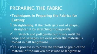 PREPARING THE FABRIC
•Techniques in Preparing the Fabrics for
Cutting:
1.Straightening. If the cloth gets out of shape,
straighten it by stretching it diagonally.
 Stretch and pull gently but firmly until the
edge and selvages are even when the material is
folded in half lengthwise.
This process is to draw the thread or grain of the
material of the uneven crosswise or lengthwise
 