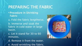PREPARING THE FABRIC
•Procedure in Shrinking
Fabric
a. Fold the fabric lengthwise.
b. Immerse and soak the
fabric in cold water in large
basin.
c. Let it stand for 30 to 60
minutes.
d. Remove it from the water.
e. Avoid wrinkling the fabric.
 