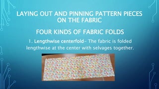 LAYING OUT AND PINNING PATTERN PIECES
ON THE FABRIC
FOUR KINDS OF FABRIC FOLDS
1. Lengthwise centerfold- The fabric is folded
lengthwise at the center with selvages together.
 