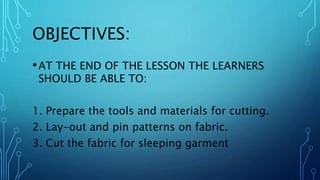 OBJECTIVES:
•AT THE END OF THE LESSON THE LEARNERS
SHOULD BE ABLE TO:
1. Prepare the tools and materials for cutting.
2. Lay-out and pin patterns on fabric.
3. Cut the fabric for sleeping garment
 