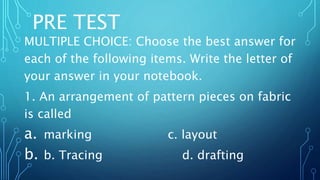 PRE TEST
MULTIPLE CHOICE: Choose the best answer for
each of the following items. Write the letter of
your answer in your notebook.
1. An arrangement of pattern pieces on fabric
is called
a. marking c. layout
b. b. Tracing d. drafting
 