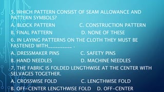 5. WHICH PATTERN CONSIST OF SEAM ALLOWANCE AND
PATTERN SYMBOLS?
A. BLOCK PATTERN C. CONSTRUCTION PATTERN
B. FINAL PATTERN D. NONE OF THESE
6. IN LAYING PATTERNS ON THE CLOTH THEY MUST BE
FASTENED WITH__________ .
A. DRESSMAKER PINS C. SAFETY PINS
B. HAND NEEDLES D. MACHINE NEEDLES
7. THE FABRIC IS FOLDED LENGTHWISE AT THE CENTER WITH
SELVAGES TOGETHER.
A. CROSSWISE FOLD C. LENGTHWISE FOLD
B. OFF-CENTER LENGTHWISE FOLD D. OFF-CENTER
 