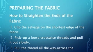 PREPARING THE FABRIC
How to Straighten the Ends of the
Fabric
1. Clip the selvage on the shortest edge of the
fabric.
2. Pick-up a loose crosswise threads and pull
it out slowly.
3. Pull the thread all the way across the
 