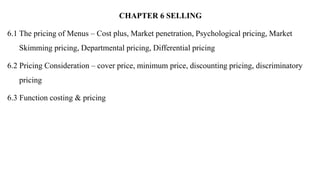 CHAPTER 6 SELLING
6.1 The pricing of Menus – Cost plus, Market penetration, Psychological pricing, Market
Skimming pricing, Departmental pricing, Differential pricing
6.2 Pricing Consideration – cover price, minimum price, discounting pricing, discriminatory
pricing
6.3 Function costing & pricing
 