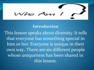Introduction
This lesson speaks about diversity. It tells
that everyone has something special in
him or her. Everyone is unique in their
own way. There are six different people
whose uniqueness has been shared in
this lesson.
 