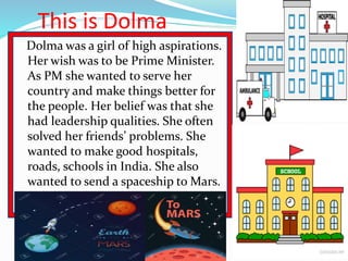 This is Dolma
Dolma was a girl of high aspirations.
Her wish was to be Prime Minister.
As PM she wanted to serve her
count...