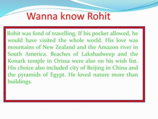 Wanna know Rohit
Rohit was fond of travelling. If his pocket allowed, he
would have visited the whole world. His love was
...