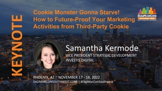 KEYNOTE
Samantha Kermode
VICE PRESIDENT STRATEGIC DEVELOPMENT
INVESTIS DIGITAL
Cookie Monster Gonna Starve!
How to Future-Proof Your Marketing
Activities from Third-Party Cookie
PHOENIX, AZ ~ NOVEMBER 17 - 18, 2022
DIGIMARCONSOUTHWEST.COM | #DigiMarConSouthwest
 