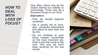 HOW TO
DEAL
WITH
LOSS OF
FOCUS?
Very often, stress may be the
reason behind our inability to
concentrate. There may be a
thousand things on our mind
Deal with it:
• First, we should organize
ourselves.
• Set a priority list of work,
plan schedules beforehand
and attend to each task one
by one.
• Do not multitask at such
times. Instead, concentrate
on the most important job,
finish it and then jump to the
next. This way, we won't
keep anything for the last
minute.
 