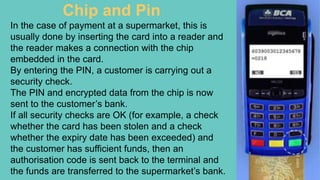 Chip and Pin
In the case of payment at a supermarket, this is
usually done by inserting the card into a reader and
the rea...