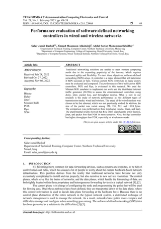 TELKOMNIKA Telecommunication Computing Electronics and Control
Vol. 21, No. 1, February 2023, pp. 49~59
ISSN: 1693-6930, DOI: 10.12928/TELKOMNIKA.v21i1.23468  49
Journal homepage: http://telkomnika.uad.ac.id
Performance evaluation of software-defined networking
controllers in wired and wireless networks
Salar Jamal Rashid1,2
, Ahmed Maamoon Alkababji2
, Abdul Sattar Mohammed Khidhir3
1
Department of Technical Training, Computer Center, Northern Technical University, Mosul, Iraq
2
Department of Computer Engineering, College of Engineering, Mosul University, Mosul, Iraq
3
Department of Computer Systems, Mosul Technical Institute, Northern Technical University, Mosul, Iraq
Article Info ABSTRACT
Article history:
Received Feb 28, 2022
Revised Oct 27, 2022
Accepted Nov 06, 2022
Traditional networking solutions are unable to meet modern computing
needs due to the expanding popularity of the internet, which requires
increased agility and flexibility. To meet these objectives, software-defined
networking (SDN) arises. A controller is a major element that will determine
if SDN succeeds or fails. Various current SDN controllers in many sectors
must be evaluated and compared. The performance of two well-known SDN
controllers, POX and Ryu, is evaluated in this research. We used the
Mininet-WiFi emulator to implement our work and the distributed internet
traffic generator (D-ITG) to assess the aforementioned controllers using
delay, jitter, packet loss, and throughput metrics. What is new in our
research is the study of network performance in two different types of
transmission media: wired and wireless. The speed of the wired medium was
chosen to be fast ethernet, which was not previously studied. In addition, the
size of the packet was varied among 128, 256, 512, and 1,024 bytes.
The comparison was performed on three topologies (single, linear, and tree).
The experimental results showed that Ryu offers significantly lower latency,
jitter, and packet loss than POX in most scenarios. Also, the Ryu controller
has higher throughput than POX, especially on wireless networks.
Keywords:
Bitrate
Delay
Jitter
Mininet-WiFi
POX
Ryu
SDN
This is an open access article under the CC BY-SA license.
Corresponding Author:
Salar Jamal Rashid
Department of Technical Training, Computer Center, Northern Technical University
Mosul, Iraq
Email: salar.jamal@ntu.edu.iq
1. INTRODUCTION
It’s becoming more common for data-forwarding devices, such as routers and switches, to be full of
control needs and rules, which has caused a lot of people to worry about the current hardware-based network
infrastructure. This problem derives from the reality that traditional networks have become not only
excessively complicated to install and run properly, but also resistive to new service revolution. The control
planes, which serve like the brains of networks, and the data planes, which handle the forwarding of data, are
both tightly located within these proprietary and heterogeneous forwarding devices in a typical network [1], [2].
The control plane is in charge of configuring the node and programming the paths that will be used
for flowing data. Once these pathways have been defined, they are transported down to the data plane, where
this control information is used to decide data plane forwarding at the hardware level. Because there is no
control plane abstraction of the entire network in the typical network system, a distributed technique of
network management is used to manage the network. As a result, networks have gotten more complex and
difficult to manage and configure when something goes wrong. The software-defined networking (SDN) idea
has been presented as a solution to the difficulties [3]-[5].
 