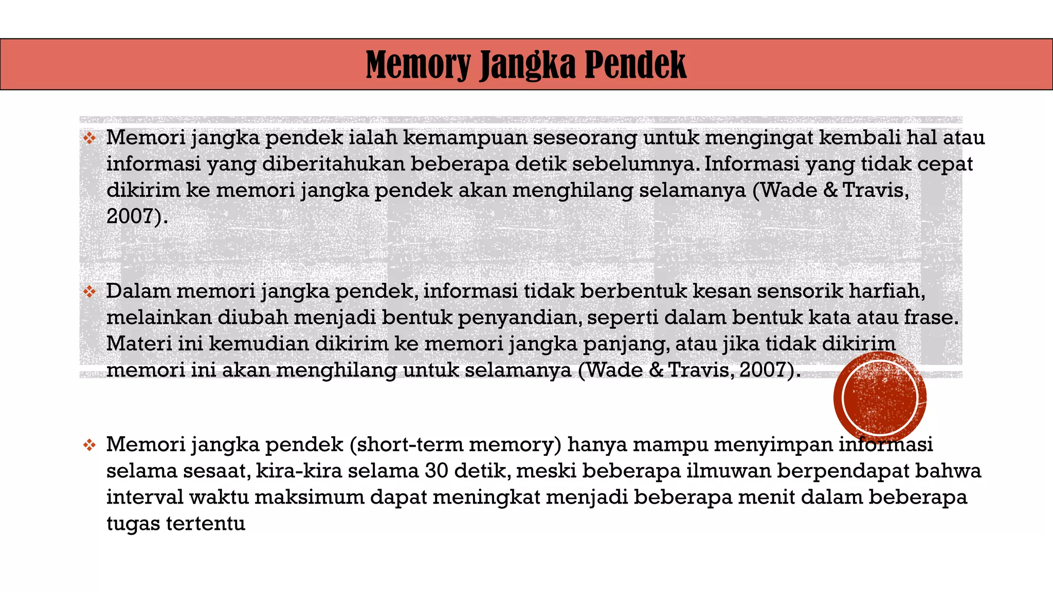 Memory Jangka Pendek
❖ Memori jangka pendek ialah kemampuan seseorang untuk mengingat kembali hal atau
informasi yang diberitahukan beberapa detik sebelumnya. Informasi yang tidak cepat
dikirim ke memori jangka pendek akan menghilang selamanya (Wade & Travis,
2007).
❖ Dalam memori jangka pendek, informasi tidak berbentuk kesan sensorik harfiah,
melainkan diubah menjadi bentuk penyandian, seperti dalam bentuk kata atau frase.
Materi ini kemudian dikirim ke memori jangka panjang, atau jika tidak dikirim
memori ini akan menghilang untuk selamanya (Wade & Travis, 2007).
❖ Memori jangka pendek (short-term memory) hanya mampu menyimpan informasi
selama sesaat, kira-kira selama 30 detik, meski beberapa ilmuwan berpendapat bahwa
interval waktu maksimum dapat meningkat menjadi beberapa menit dalam beberapa
tugas tertentu
 
