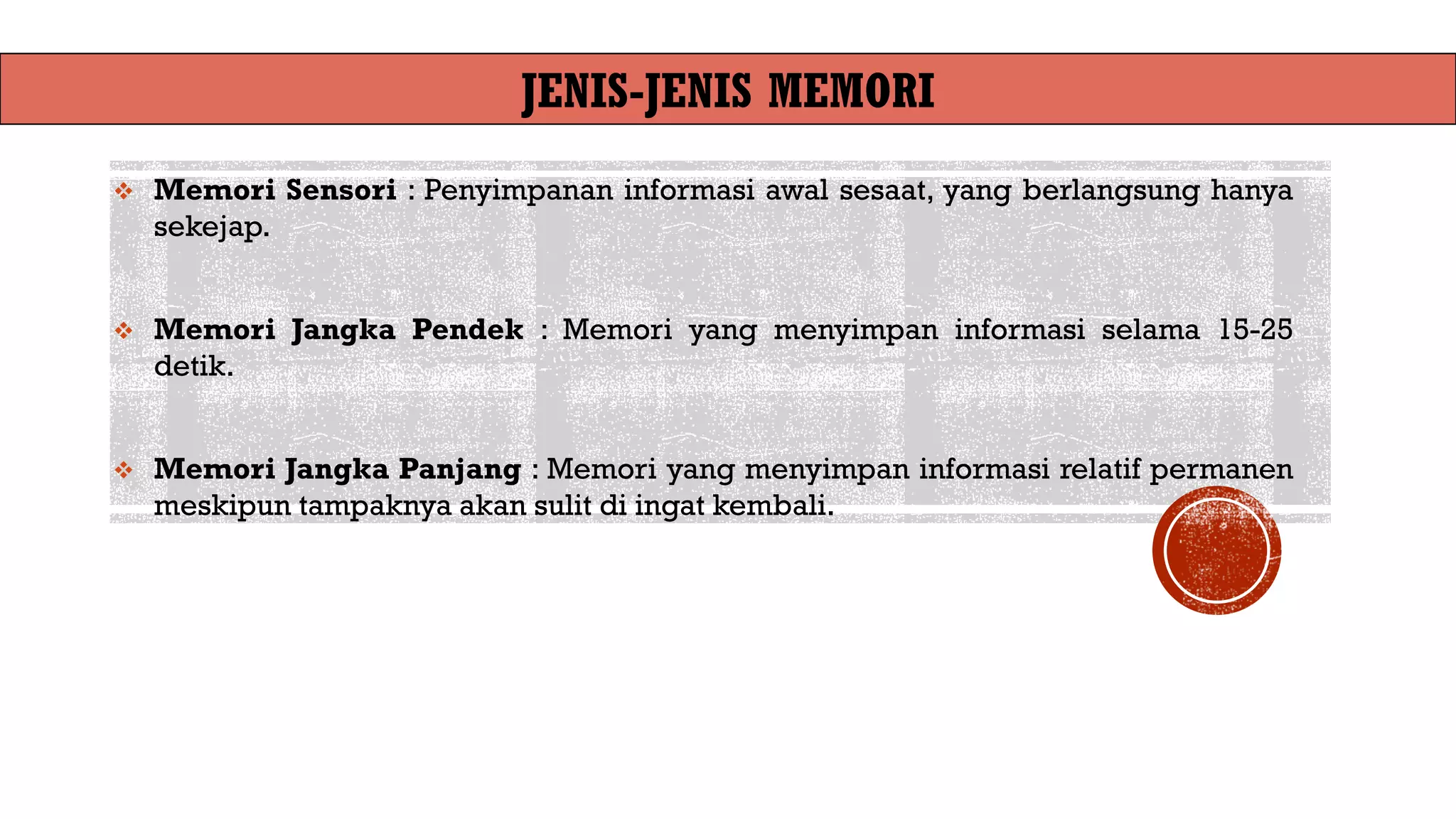 JENIS-JENIS MEMORI
❖ Memori Sensori : Penyimpanan informasi awal sesaat, yang berlangsung hanya
sekejap.
❖ Memori Jangka Pendek : Memori yang menyimpan informasi selama 15-25
detik.
❖ Memori Jangka Panjang : Memori yang menyimpan informasi relatif permanen
meskipun tampaknya akan sulit di ingat kembali.
 