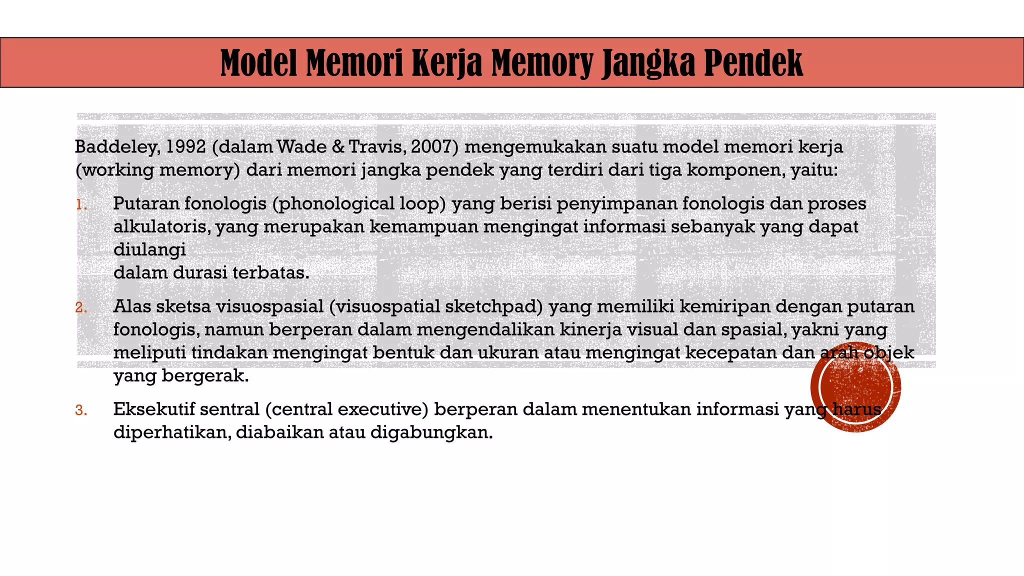 Model Memori Kerja Memory Jangka Pendek
Baddeley, 1992 (dalam Wade & Travis, 2007) mengemukakan suatu model memori kerja
(working memory) dari memori jangka pendek yang terdiri dari tiga komponen, yaitu:
1. Putaran fonologis (phonological loop) yang berisi penyimpanan fonologis dan proses
alkulatoris, yang merupakan kemampuan mengingat informasi sebanyak yang dapat
diulangi
dalam durasi terbatas.
2. Alas sketsa visuospasial (visuospatial sketchpad) yang memiliki kemiripan dengan putaran
fonologis, namun berperan dalam mengendalikan kinerja visual dan spasial,yakni yang
meliputi tindakan mengingat bentuk dan ukuran atau mengingat kecepatan dan arah objek
yang bergerak.
3. Eksekutif sentral (central executive) berperan dalam menentukan informasi yang harus
diperhatikan, diabaikan atau digabungkan.
 