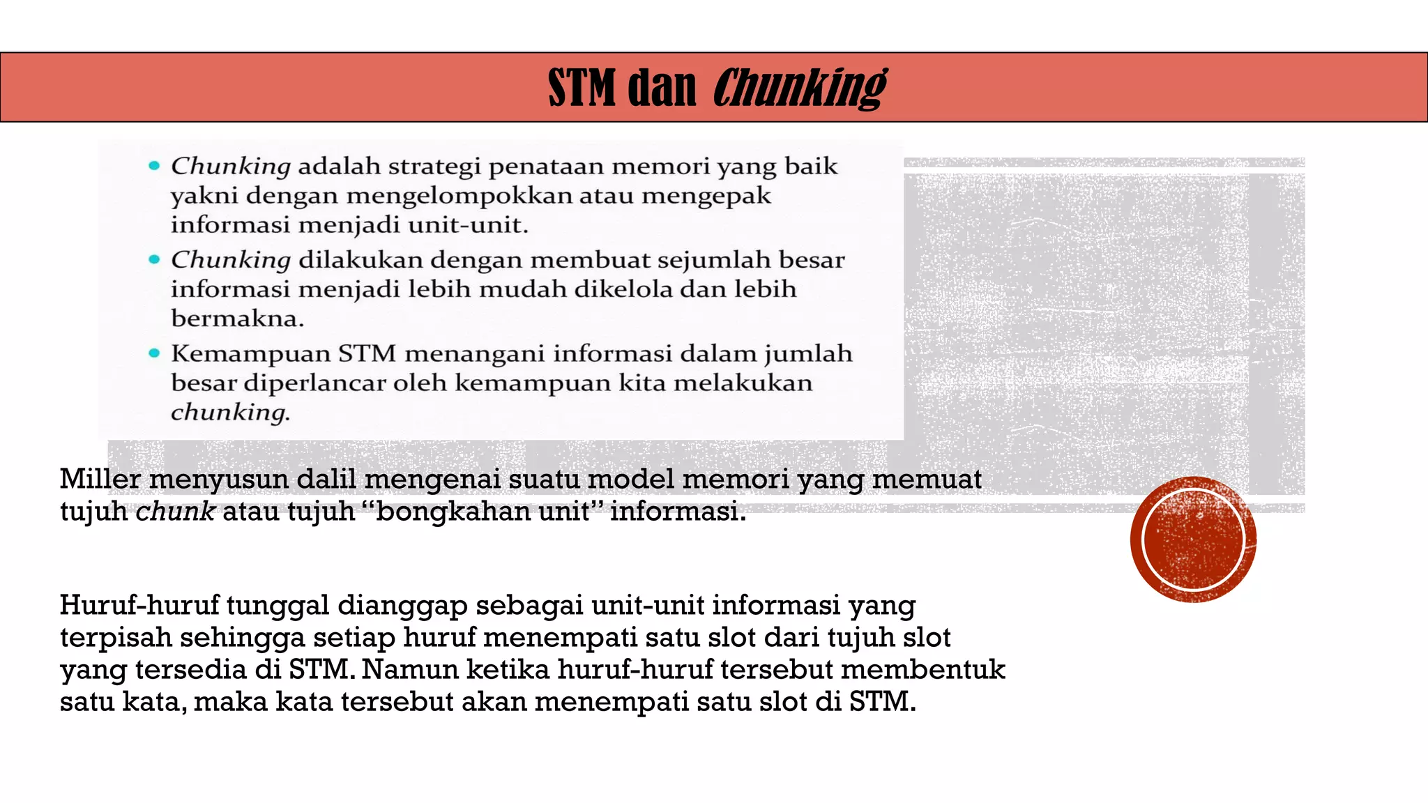 STM dan Chunking
Miller menyusun dalil mengenai suatu model memori yang memuat
tujuh chunk atau tujuh “bongkahan unit” informasi.
Huruf-huruf tunggal dianggap sebagai unit-unit informasi yang
terpisah sehingga setiap huruf menempati satu slot dari tujuh slot
yang tersedia di STM. Namun ketika huruf-huruf tersebut membentuk
satu kata, maka kata tersebut akan menempati satu slot di STM.
 