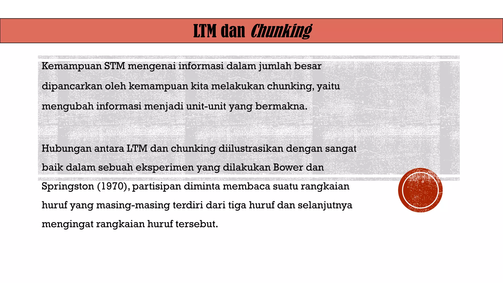 LTM dan Chunking
Kemampuan STM mengenai informasi dalam jumlah besar
dipancarkan oleh kemampuan kita melakukan chunking, yaitu
mengubah informasi menjadi unit-unit yang bermakna.
Hubungan antara LTM dan chunking diilustrasikan dengan sangat
baik dalam sebuah eksperimen yang dilakukan Bower dan
Springston (1970), partisipan diminta membaca suatu rangkaian
huruf yang masing-masing terdiri dari tiga huruf dan selanjutnya
mengingat rangkaian huruf tersebut.
 