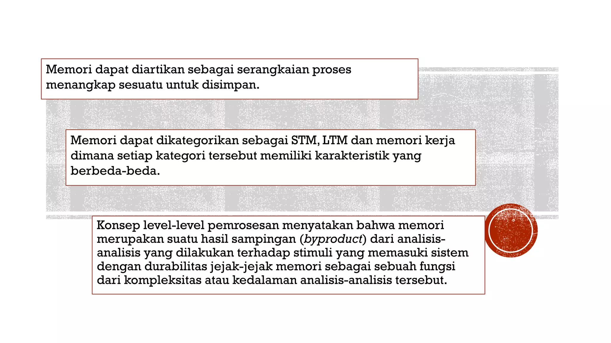 Konsep level-level pemrosesan menyatakan bahwa memori
merupakan suatu hasil sampingan (byproduct) dari analisis-
analisis yang dilakukan terhadap stimuli yang memasuki sistem
dengan durabilitas jejak-jejak memori sebagai sebuah fungsi
dari kompleksitas atau kedalaman analisis-analisis tersebut.
Memori dapat diartikan sebagai serangkaian proses
menangkap sesuatu untuk disimpan.
Memori dapat dikategorikan sebagai STM, LTM dan memori kerja
dimana setiap kategori tersebut memiliki karakteristik yang
berbeda-beda.
 