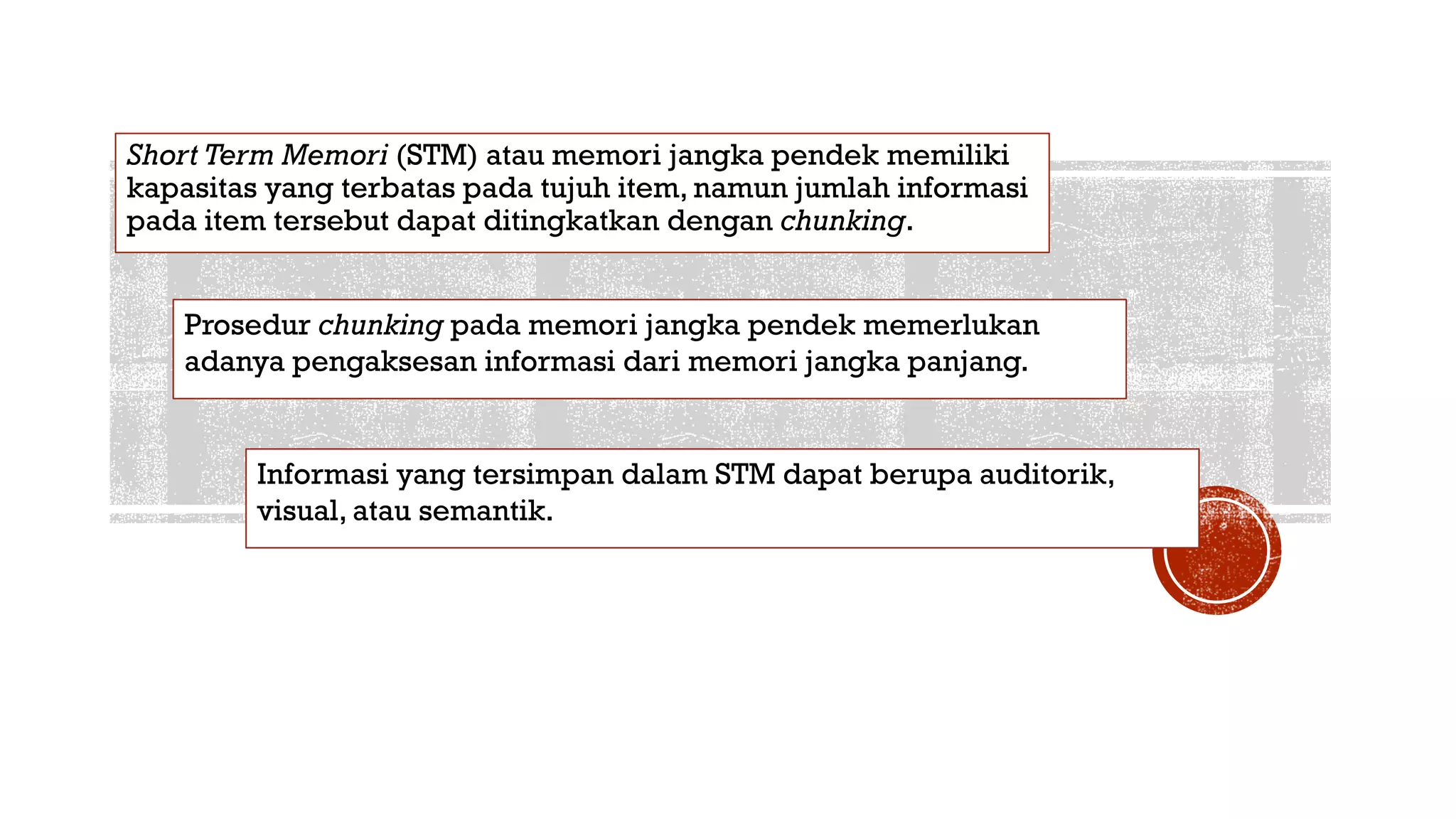 Short Term Memori (STM) atau memori jangka pendek memiliki
kapasitas yang terbatas pada tujuh item, namun jumlah informasi
pada item tersebut dapat ditingkatkan dengan chunking.
Prosedur chunking pada memori jangka pendek memerlukan
adanya pengaksesan informasi dari memori jangka panjang.
Informasi yang tersimpan dalam STM dapat berupa auditorik,
visual, atau semantik.
 