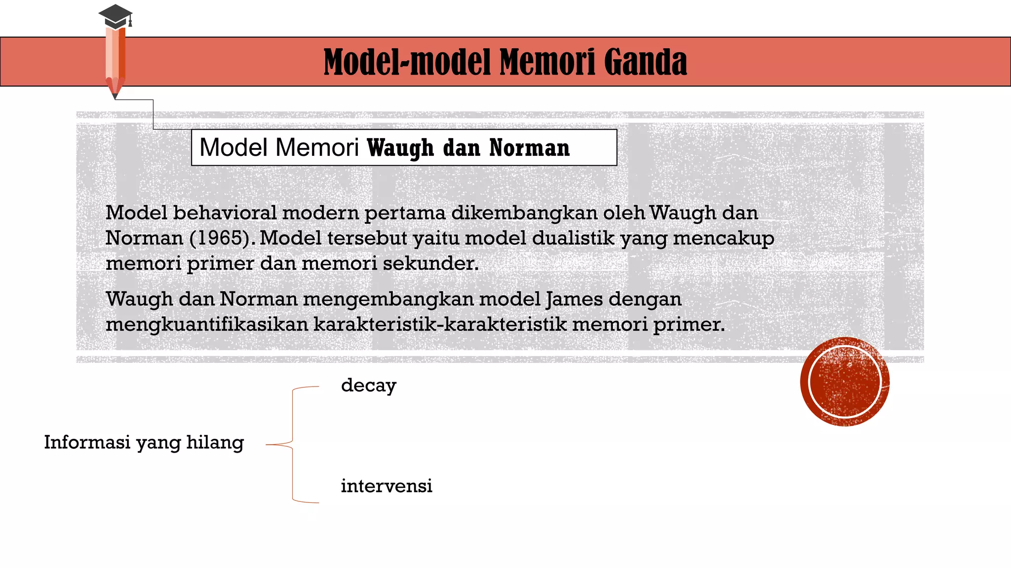 Model-model Memori Ganda
Model Memori Waugh dan Norman
Model behavioral modern pertama dikembangkan oleh Waugh dan
Norman (1965). Model tersebut yaitu model dualistik yang mencakup
memori primer dan memori sekunder.
Waugh dan Norman mengembangkan model James dengan
mengkuantifikasikan karakteristik-karakteristik memori primer.
Informasi yang hilang
decay
intervensi
 