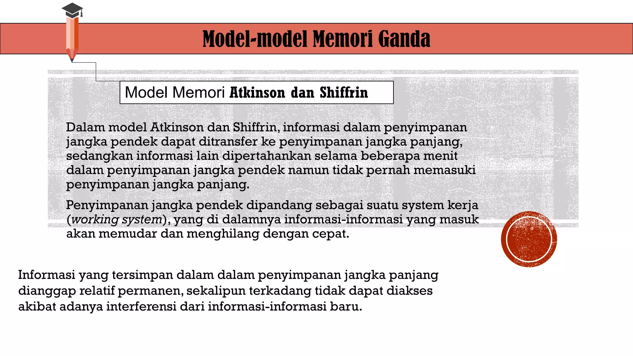 Model-model Memori Ganda
Model Memori Atkinson dan Shiffrin
Dalam model Atkinson dan Shiffrin, informasi dalam penyimpanan
jangka pendek dapat ditransfer ke penyimpanan jangka panjang,
sedangkan informasi lain dipertahankan selama beberapa menit
dalam penyimpanan jangka pendek namun tidak pernah memasuki
penyimpanan jangka panjang.
Penyimpanan jangka pendek dipandang sebagai suatu system kerja
(working system), yang di dalamnya informasi-informasi yang masuk
akan memudar dan menghilang dengan cepat.
Informasi yang tersimpan dalam dalam penyimpanan jangka panjang
dianggap relatif permanen, sekalipun terkadang tidak dapat diakses
akibat adanya interferensi dari informasi-informasi baru.
 