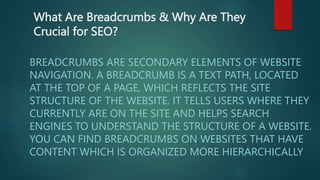 What Are Breadcrumbs & Why Are They
Crucial for SEO?
BREADCRUMBS ARE SECONDARY ELEMENTS OF WEBSITE
NAVIGATION. A BREADCRUMB IS A TEXT PATH, LOCATED
AT THE TOP OF A PAGE, WHICH REFLECTS THE SITE
STRUCTURE OF THE WEBSITE. IT TELLS USERS WHERE THEY
CURRENTLY ARE ON THE SITE AND HELPS SEARCH
ENGINES TO UNDERSTAND THE STRUCTURE OF A WEBSITE.
YOU CAN FIND BREADCRUMBS ON WEBSITES THAT HAVE
CONTENT WHICH IS ORGANIZED MORE HIERARCHICALLY
 