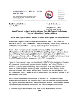 For Immediate Release                                  Contact: Ryan Duncan
June 23, 2010
                                                       (202) 833-9771, Office
                                                       (202) 617-1358, Mobile
    Local Transit Union President Urges Gov. McDonnell to Release
                    Virginia’s Matching Funds for Metro

 Jackie Jeter says $50 million needed to collect federal grant and improve safety

In a letter to Virginia Governor Robert McDonnell dated June 22, ATU Local 689
President Jackie L. Jeter called on the Commonwealth’s top official to drop his threat to
withhold funding from Metro. Following is an excerpt from Jeter’s missive:

While I share your concerns about safety and accountability at the Washington
Metropolitan Area Transit Authority (WMATA), I respectfully disagree with your stance
that withholding Virginia’s pledged $50 million in matching funds for a $150 million
federal grant will improve either. The grant is specifically slated to make improvements
in WMATA safety, including replacement of the 1000 series railcars.

Today is the anniversary of the worst accident in WMATA history that claimed the lives
of nine people, including train operator Jeanice McMillan, and injured 76 others. In
addition, a number of workers that our union represents have been killed in recent
years on the job, including Matthew Brooks, Leslie Cherry, Keith Dodson, Jeffrey
Garrard, Jong Lee, John Moore, Michael Nash, Sung Oh and Michael Waldron. I do
not believe their memory will be served by holding safety improvements hostage as has
been alleged in the press.

I also want to disagree with the assertion by Secretary of Transportation Sean
Connaughton that adding “one Principal Director and one Alternate Director [selected
by Virginia Department of Rail and Transportation] will give the Commonwealth greater
accountability for its financial contributions and safety oversight responsibilities…”

A complete copy of the letter from Pres. Jeter to Gov. McDonnell is attached.
                                           ###
 