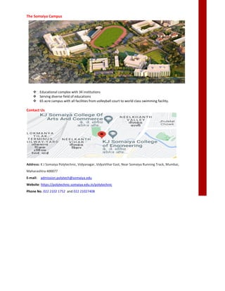 The Somaiya Campus
 Educational complex with 34 institutions
 Serving diverse field of educations
 65 acre campus with all facilities from volleyball court to world class swimming facility.
Contact Us
Address: K J Somaiya Polytechnic, Vidyanagar, VidyaVihar East, Near Somaiya Running Track, Mumbai,
Maharashtra 400077
E-mail: admission.polytech@somaiya
Website: https://polytechnic.somaiya.edu.in/polytechnic
Phone No. 022 2102 1752 and 022 21027408
Educational complex with 34 institutions
Serving diverse field of educations
65 acre campus with all facilities from volleyball court to world class swimming facility.
K J Somaiya Polytechnic, Vidyanagar, VidyaVihar East, Near Somaiya Running Track, Mumbai,
admission.polytech@somaiya.edu
https://polytechnic.somaiya.edu.in/polytechnic
022 21027408
65 acre campus with all facilities from volleyball court to world class swimming facility.
K J Somaiya Polytechnic, Vidyanagar, VidyaVihar East, Near Somaiya Running Track, Mumbai,
 